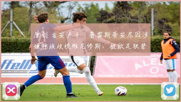 原创 吉安卢卡・普雷斯蒂安尼因涉嫌种族歧视维尼修斯，被欧足联禁赛