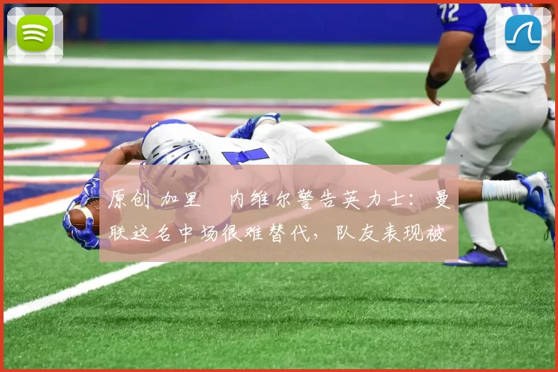 原创 加里・内维尔警告英力士：曼联这名中场很难替代，队友表现被赞 “离谱”