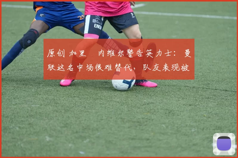 原创 加里・内维尔警告英力士:曼联这名中场很难替代,队友表现被赞 “离谱”