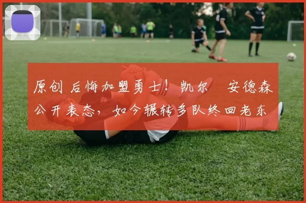 原创 后悔加盟勇士！凯尔・安德森公开表态，如今辗转多队终回老东家