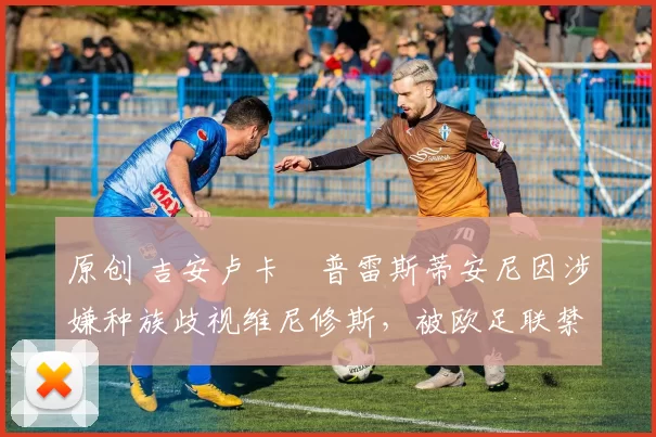 原创 吉安卢卡・普雷斯蒂安尼因涉嫌种族歧视维尼修斯，被欧足联禁赛