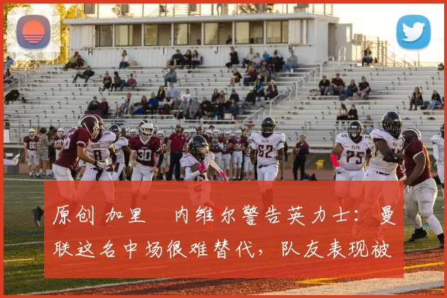 原创 加里・内维尔警告英力士:曼联这名中场很难替代,队友表现被赞 “离谱”