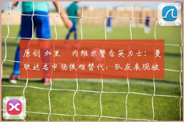 原创 加里・内维尔警告英力士：曼联这名中场很难替代，队友表现被赞 “离谱”