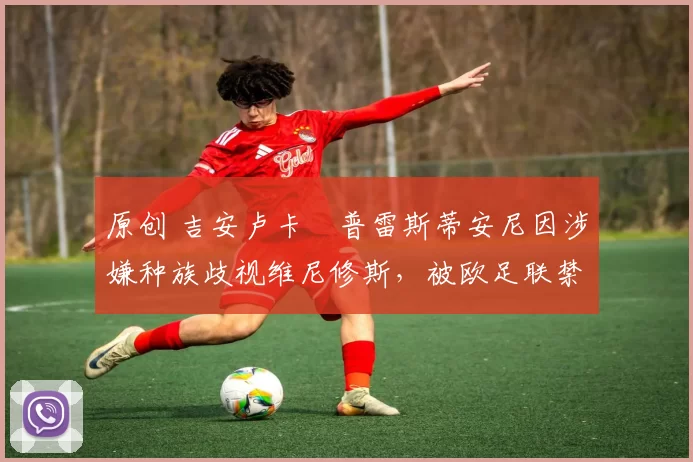 原创 吉安卢卡・普雷斯蒂安尼因涉嫌种族歧视维尼修斯，被欧足联禁赛