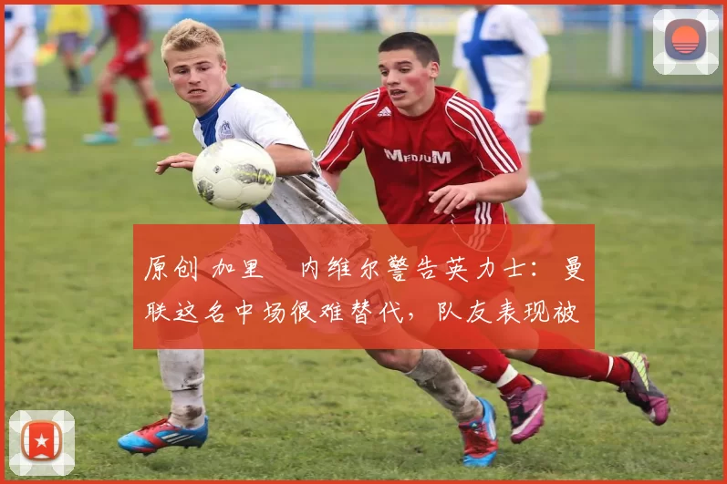 原创 加里・内维尔警告英力士：曼联这名中场很难替代，队友表现被赞 “离谱”