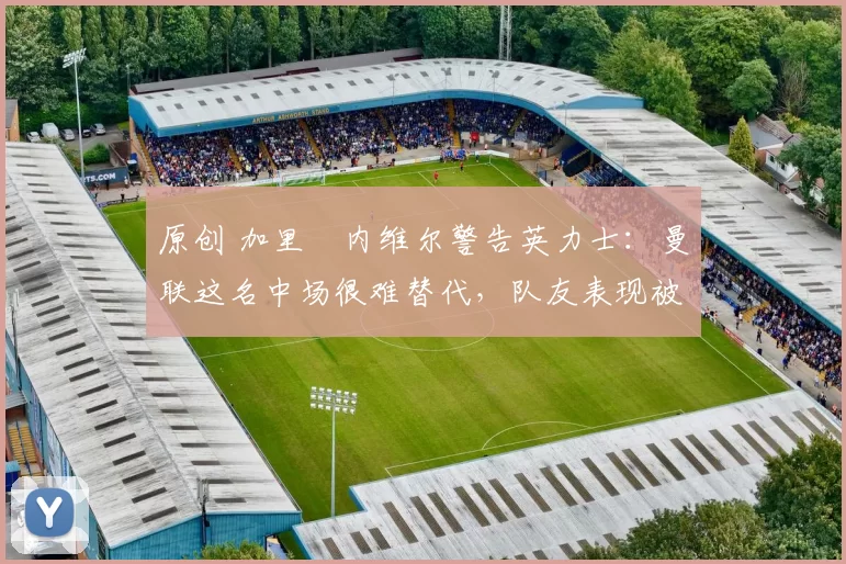 原创 加里・内维尔警告英力士：曼联这名中场很难替代，队友表现被赞 “离谱”