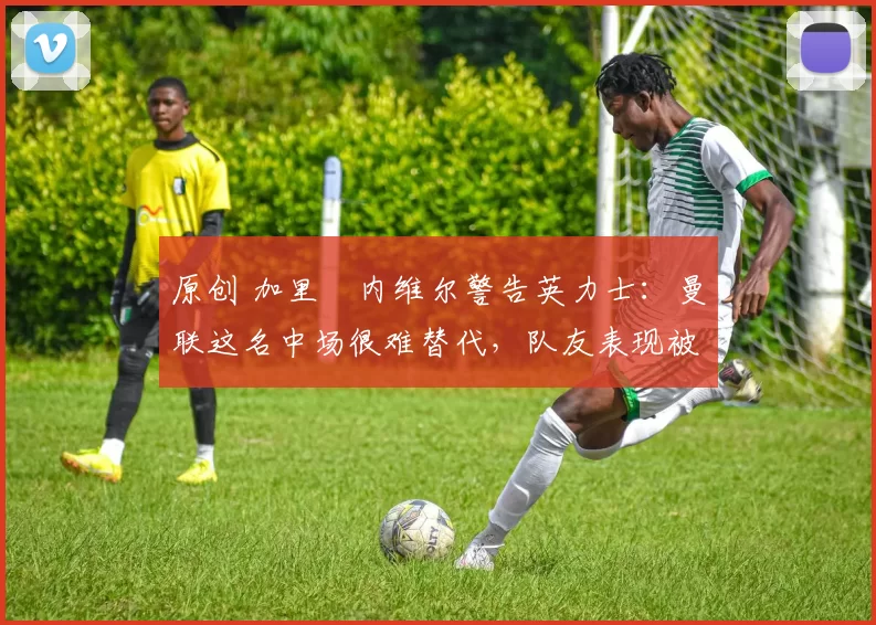 原创 加里・内维尔警告英力士:曼联这名中场很难替代,队友表现被赞 “离谱”