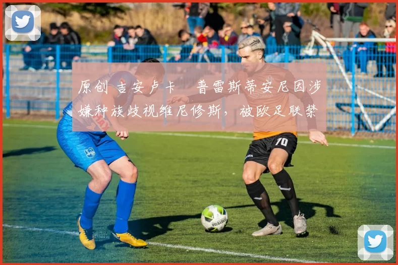 原创 吉安卢卡・普雷斯蒂安尼因涉嫌种族歧视维尼修斯,被欧足联禁赛