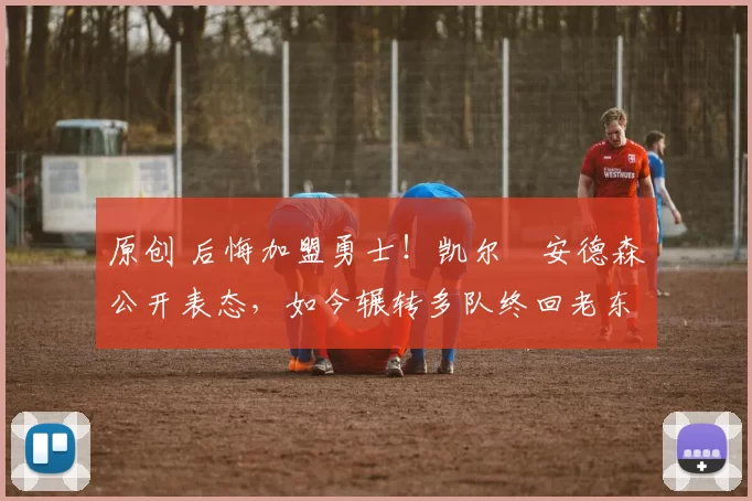 原创 后悔加盟勇士！凯尔・安德森公开表态，如今辗转多队终回老东家