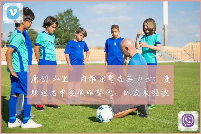 原创 加里・内维尔警告英力士:曼联这名中场很难替代,队友表现被赞 “离谱”