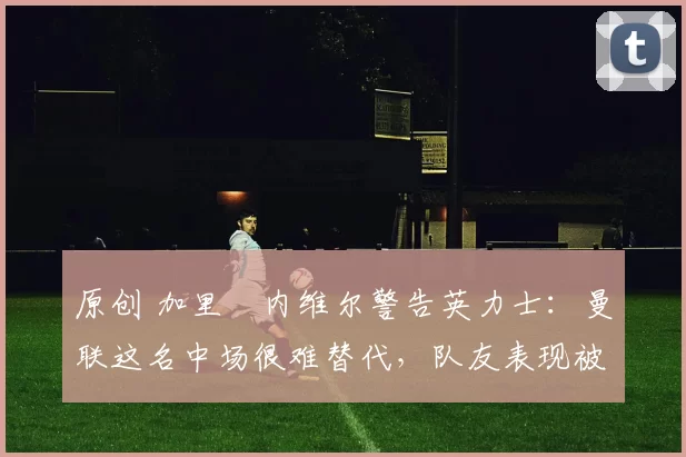 原创 加里・内维尔警告英力士：曼联这名中场很难替代，队友表现被赞 “离谱”