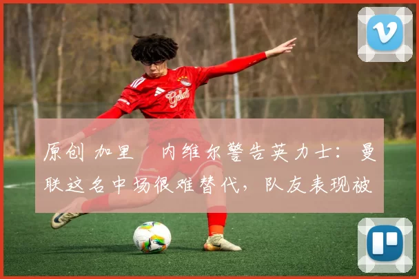 原创 加里・内维尔警告英力士：曼联这名中场很难替代，队友表现被赞 “离谱”