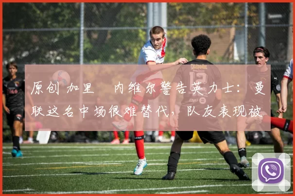 原创 加里・内维尔警告英力士：曼联这名中场很难替代，队友表现被赞 “离谱”