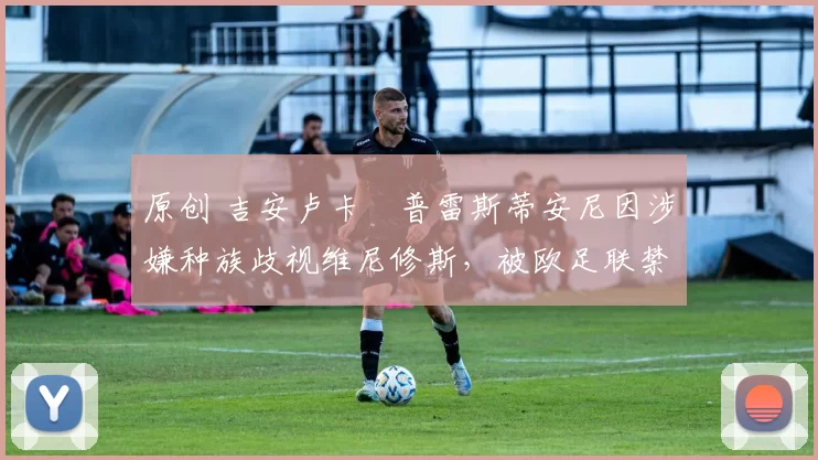 原创 吉安卢卡・普雷斯蒂安尼因涉嫌种族歧视维尼修斯，被欧足联禁赛