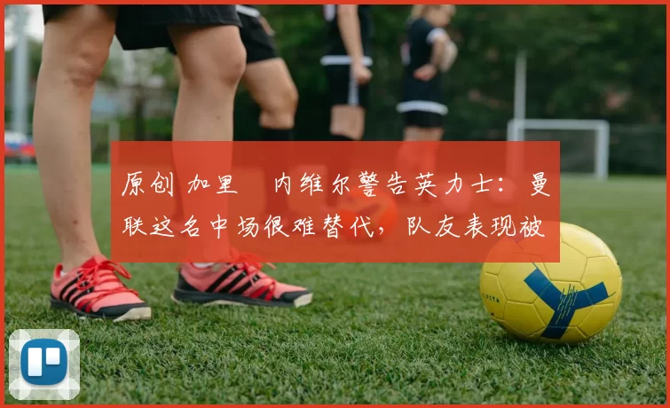 原创 加里・内维尔警告英力士:曼联这名中场很难替代,队友表现被赞 “离谱”