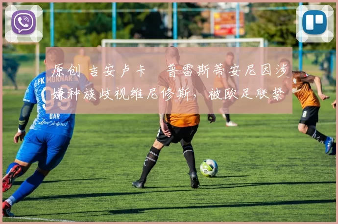 原创 吉安卢卡・普雷斯蒂安尼因涉嫌种族歧视维尼修斯，被欧足联禁赛