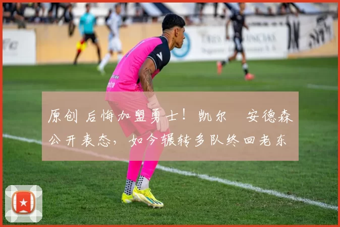 原创 后悔加盟勇士！凯尔・安德森公开表态，如今辗转多队终回老东家