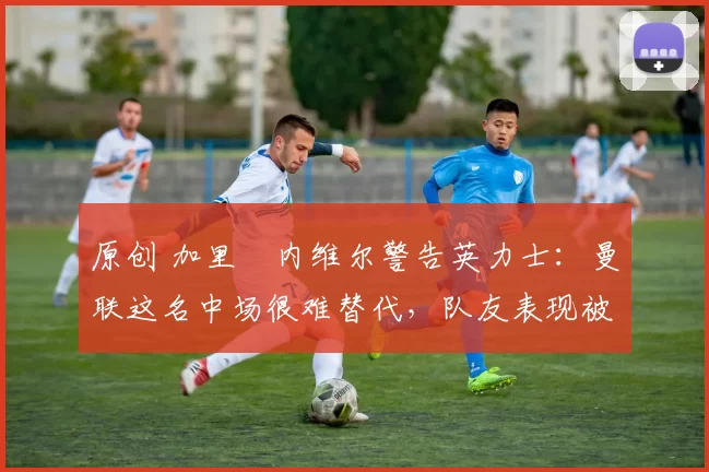 原创 加里・内维尔警告英力士：曼联这名中场很难替代，队友表现被赞 “离谱”
