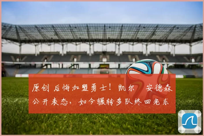 原创 后悔加盟勇士！凯尔・安德森公开表态，如今辗转多队终回老东家