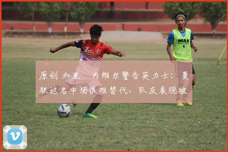 原创 加里・内维尔警告英力士:曼联这名中场很难替代,队友表现被赞 “离谱”