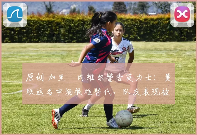 原创 加里・内维尔警告英力士：曼联这名中场很难替代，队友表现被赞 “离谱”