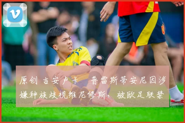 原创 吉安卢卡・普雷斯蒂安尼因涉嫌种族歧视维尼修斯，被欧足联禁赛