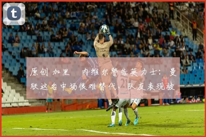 原创 加里・内维尔警告英力士：曼联这名中场很难替代，队友表现被赞 “离谱”