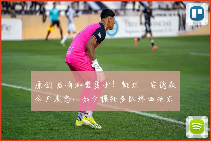 原创 后悔加盟勇士！凯尔・安德森公开表态，如今辗转多队终回老东家