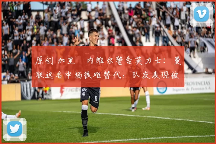 原创 加里・内维尔警告英力士：曼联这名中场很难替代，队友表现被赞 “离谱”