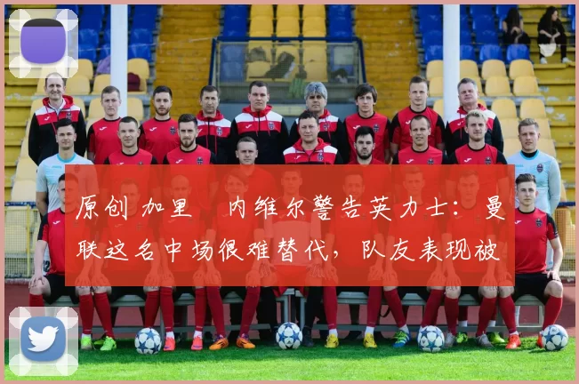 原创 加里・内维尔警告英力士：曼联这名中场很难替代，队友表现被赞 “离谱”
