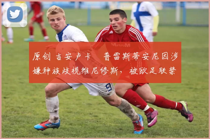 原创 吉安卢卡・普雷斯蒂安尼因涉嫌种族歧视维尼修斯,被欧足联禁赛
