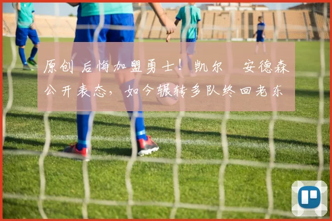 原创 后悔加盟勇士！凯尔・安德森公开表态，如今辗转多队终回老东家