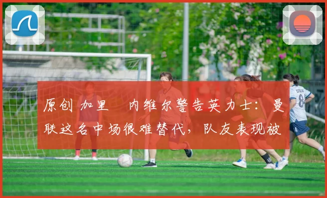 原创 加里・内维尔警告英力士:曼联这名中场很难替代,队友表现被赞 “离谱”