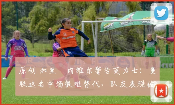 原创 加里・内维尔警告英力士:曼联这名中场很难替代,队友表现被赞 “离谱”