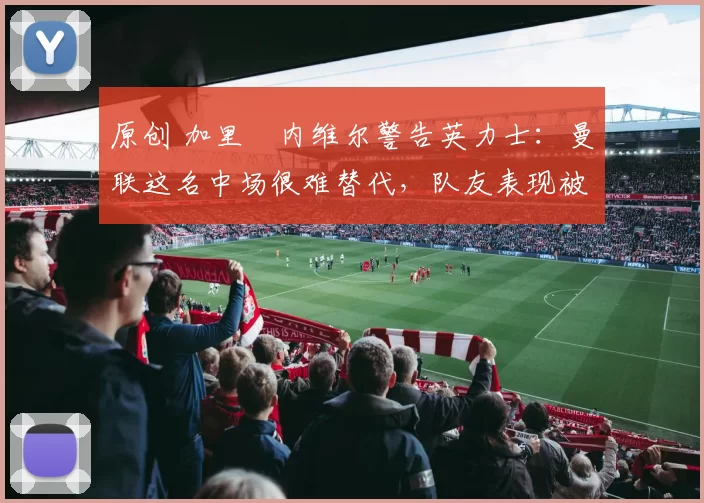 原创 加里・内维尔警告英力士:曼联这名中场很难替代,队友表现被赞 “离谱”