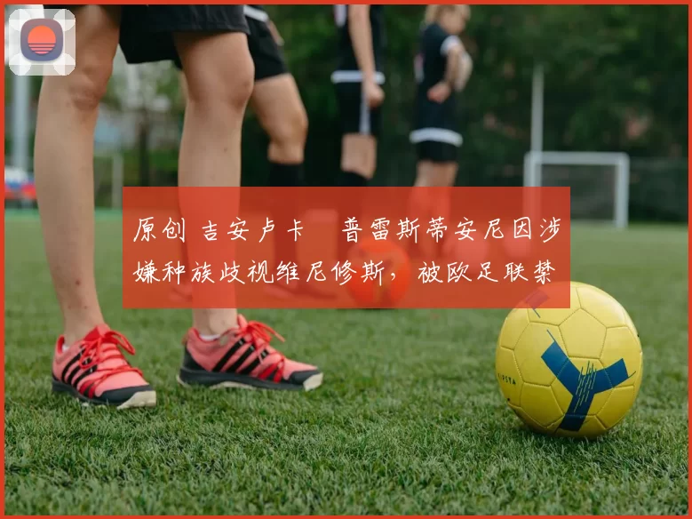 原创 吉安卢卡・普雷斯蒂安尼因涉嫌种族歧视维尼修斯,被欧足联禁赛