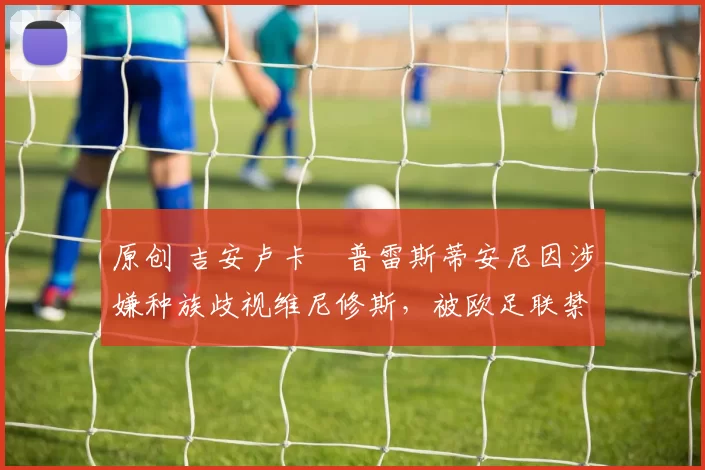 原创 吉安卢卡・普雷斯蒂安尼因涉嫌种族歧视维尼修斯，被欧足联禁赛