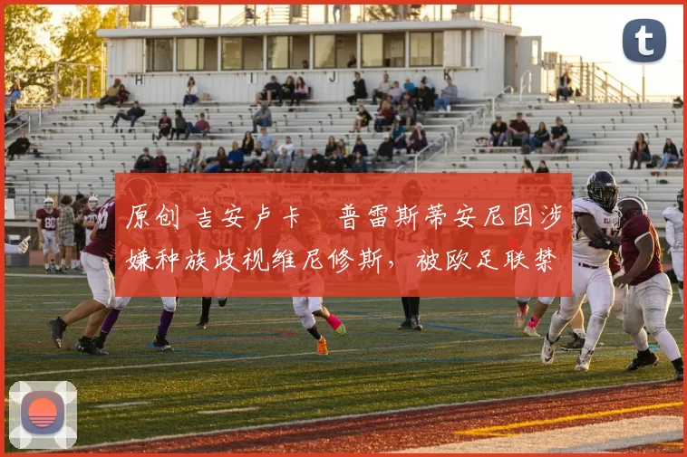 原创 吉安卢卡・普雷斯蒂安尼因涉嫌种族歧视维尼修斯，被欧足联禁赛