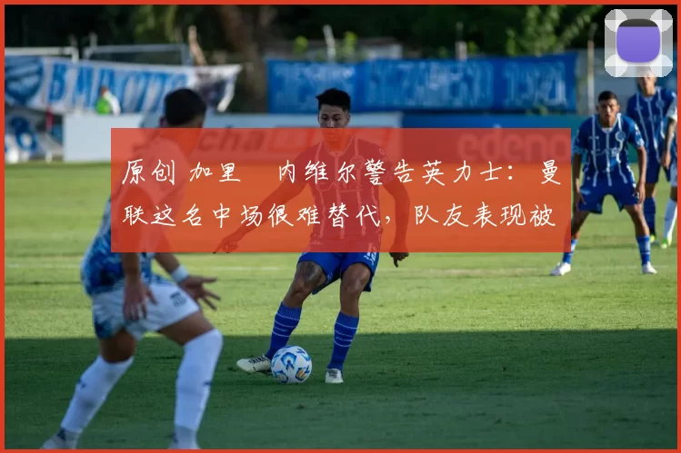 原创 加里・内维尔警告英力士：曼联这名中场很难替代，队友表现被赞 “离谱”
