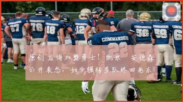 原创 后悔加盟勇士！凯尔・安德森公开表态，如今辗转多队终回老东家