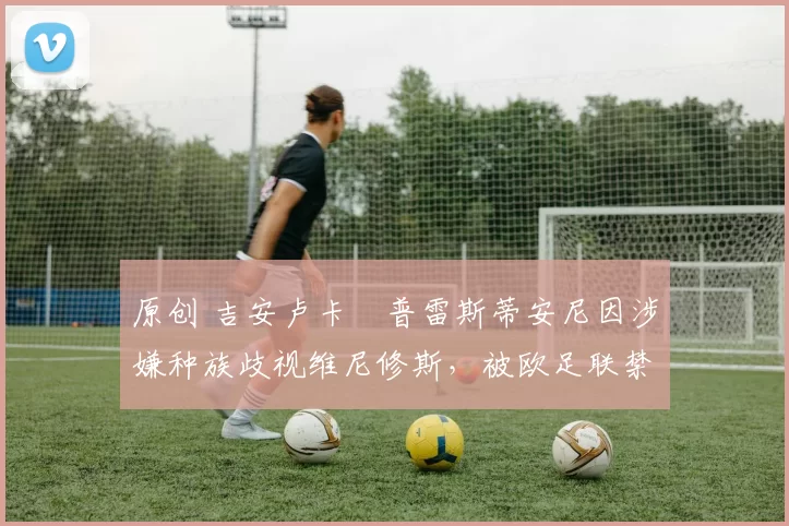 原创 吉安卢卡・普雷斯蒂安尼因涉嫌种族歧视维尼修斯，被欧足联禁赛