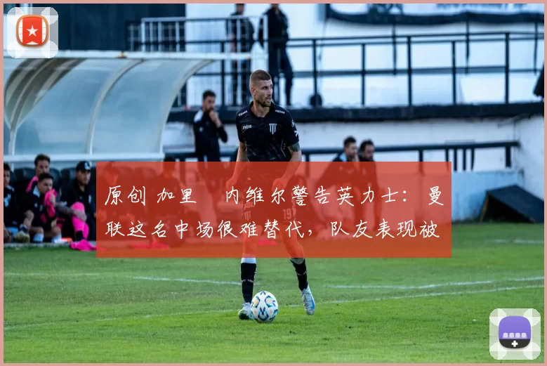 原创 加里・内维尔警告英力士：曼联这名中场很难替代，队友表现被赞 “离谱”