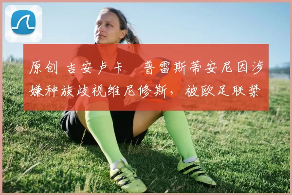 原创 吉安卢卡・普雷斯蒂安尼因涉嫌种族歧视维尼修斯，被欧足联禁赛