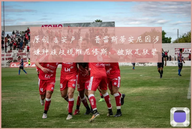 原创 吉安卢卡・普雷斯蒂安尼因涉嫌种族歧视维尼修斯，被欧足联禁赛