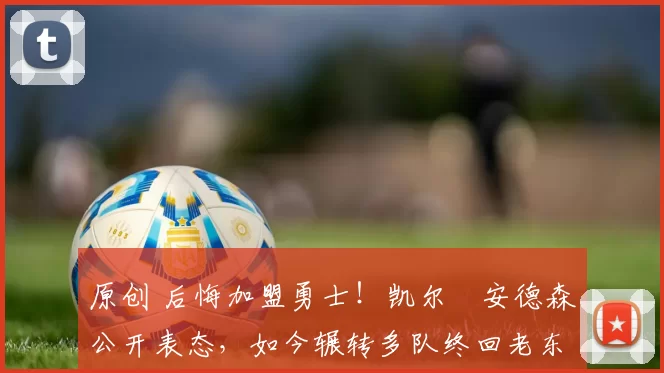 原创 后悔加盟勇士！凯尔・安德森公开表态，如今辗转多队终回老东家