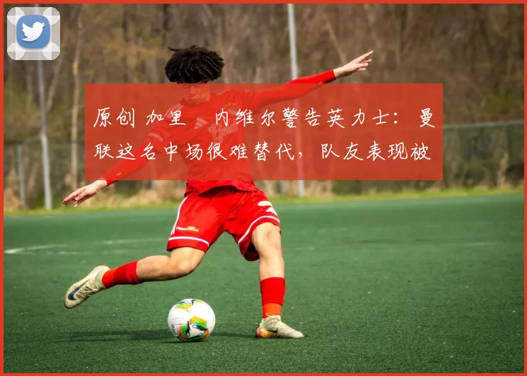 原创 加里・内维尔警告英力士：曼联这名中场很难替代，队友表现被赞 “离谱”