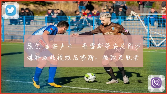 原创 吉安卢卡・普雷斯蒂安尼因涉嫌种族歧视维尼修斯，被欧足联禁赛