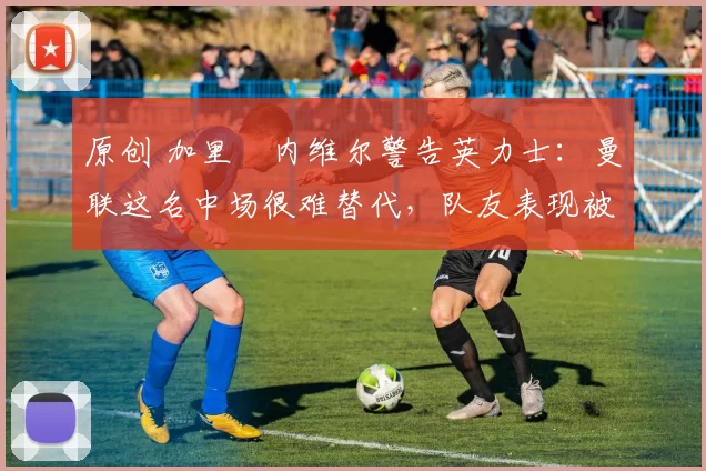 原创 加里・内维尔警告英力士：曼联这名中场很难替代，队友表现被赞 “离谱”