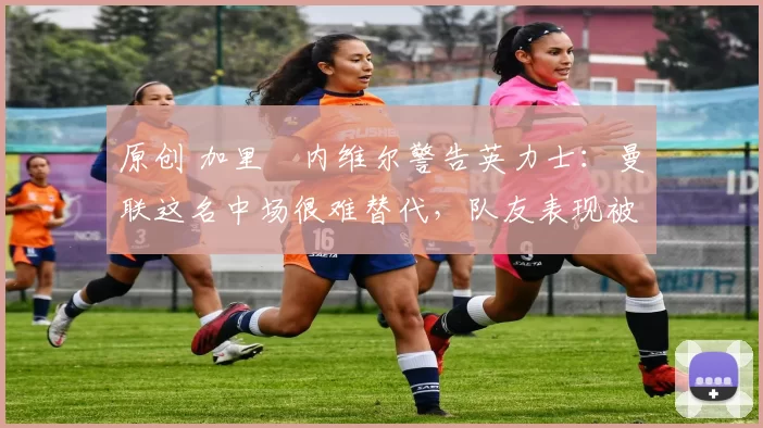 原创 加里・内维尔警告英力士:曼联这名中场很难替代,队友表现被赞 “离谱”