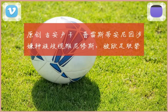 原创 吉安卢卡・普雷斯蒂安尼因涉嫌种族歧视维尼修斯，被欧足联禁赛